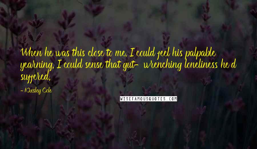 Kresley Cole Quotes: When he was this close to me, I could feel his palpable yearning. I could sense that gut-wrenching loneliness he'd suffered.