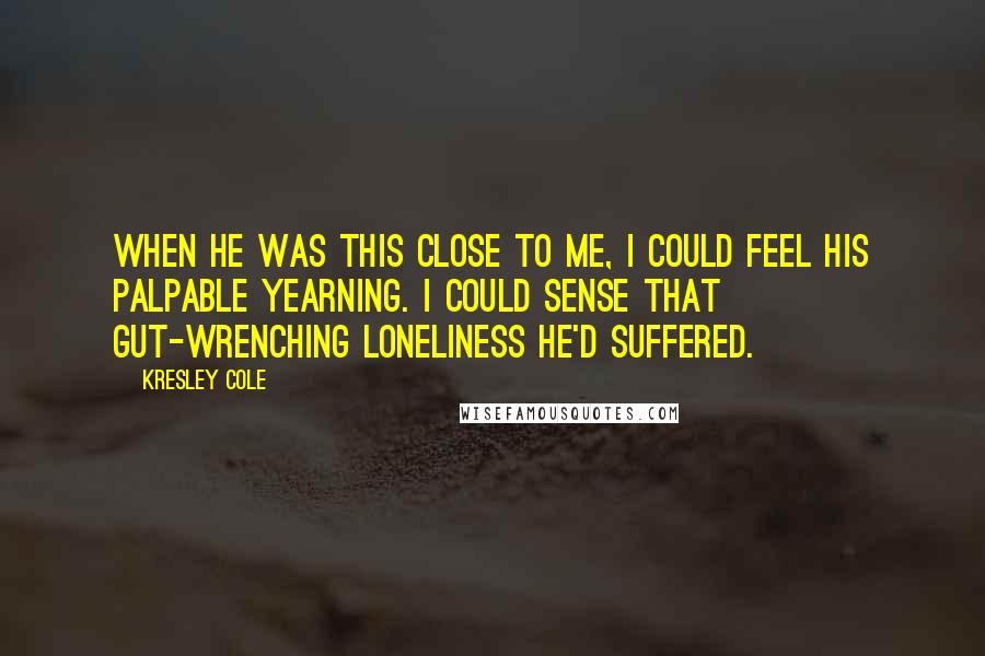 Kresley Cole Quotes: When he was this close to me, I could feel his palpable yearning. I could sense that gut-wrenching loneliness he'd suffered.