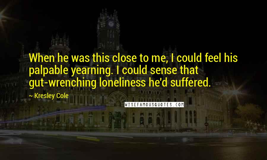 Kresley Cole Quotes: When he was this close to me, I could feel his palpable yearning. I could sense that gut-wrenching loneliness he'd suffered.