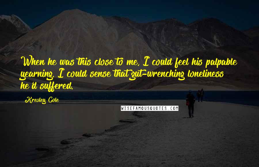 Kresley Cole Quotes: When he was this close to me, I could feel his palpable yearning. I could sense that gut-wrenching loneliness he'd suffered.