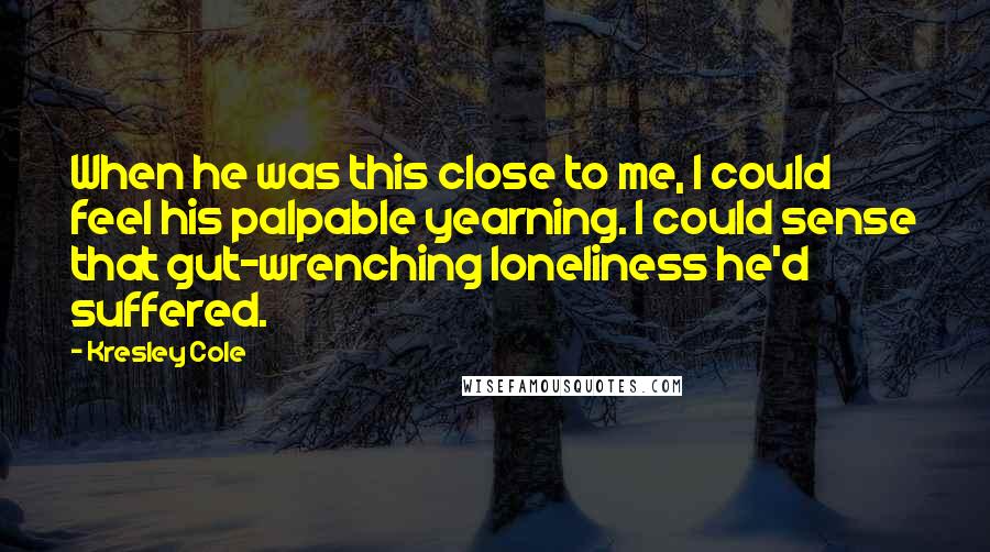 Kresley Cole Quotes: When he was this close to me, I could feel his palpable yearning. I could sense that gut-wrenching loneliness he'd suffered.