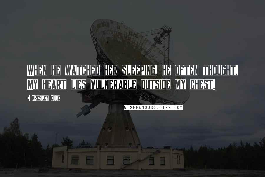 Kresley Cole Quotes: When he watched her sleeping, he often thought, My heart lies vulnerable outside my chest.