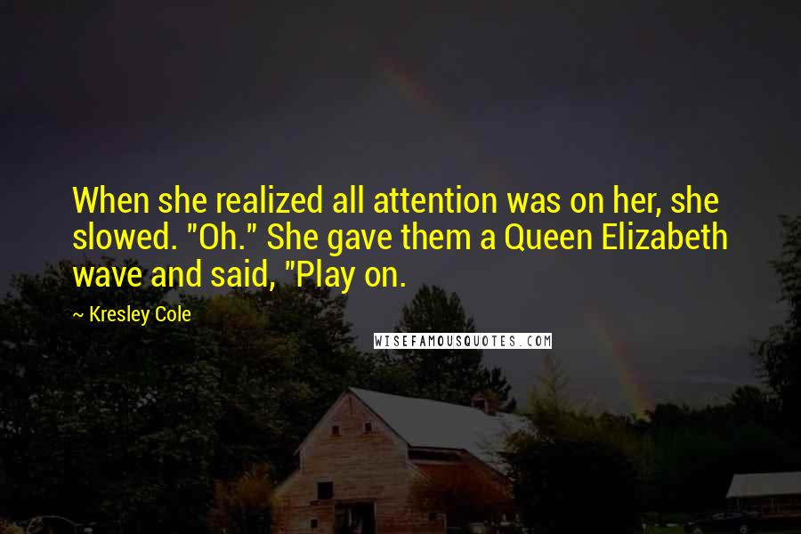 Kresley Cole Quotes: When she realized all attention was on her, she slowed. "Oh." She gave them a Queen Elizabeth wave and said, "Play on.