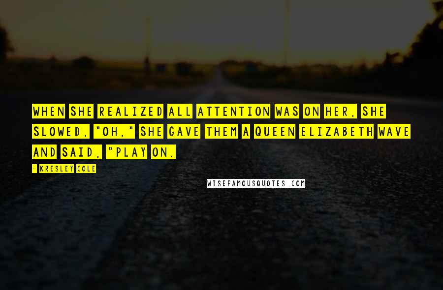 Kresley Cole Quotes: When she realized all attention was on her, she slowed. "Oh." She gave them a Queen Elizabeth wave and said, "Play on.