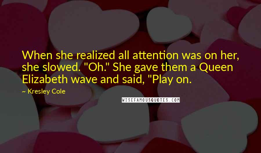 Kresley Cole Quotes: When she realized all attention was on her, she slowed. "Oh." She gave them a Queen Elizabeth wave and said, "Play on.