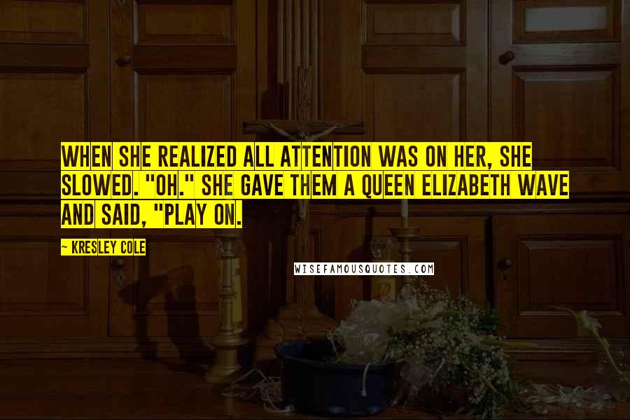 Kresley Cole Quotes: When she realized all attention was on her, she slowed. "Oh." She gave them a Queen Elizabeth wave and said, "Play on.