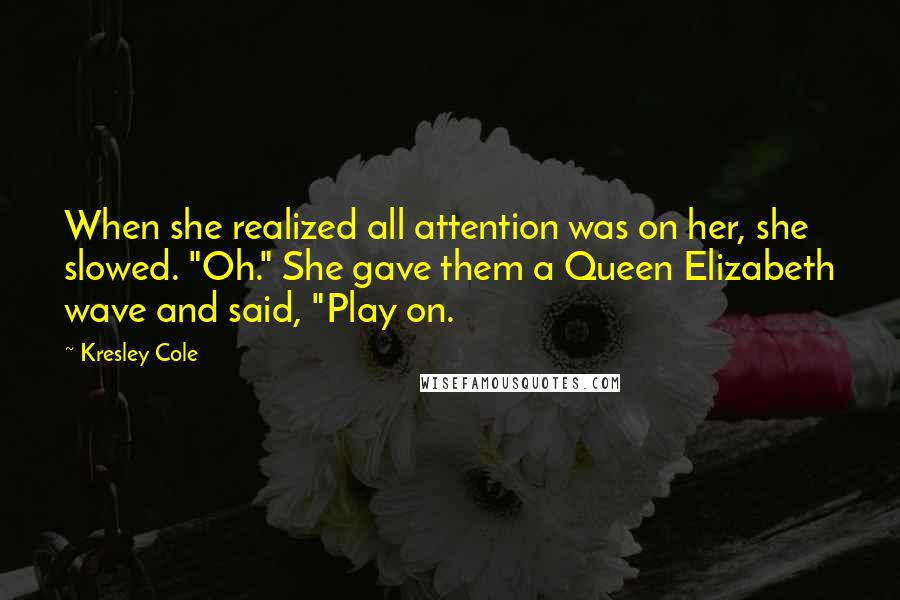 Kresley Cole Quotes: When she realized all attention was on her, she slowed. "Oh." She gave them a Queen Elizabeth wave and said, "Play on.