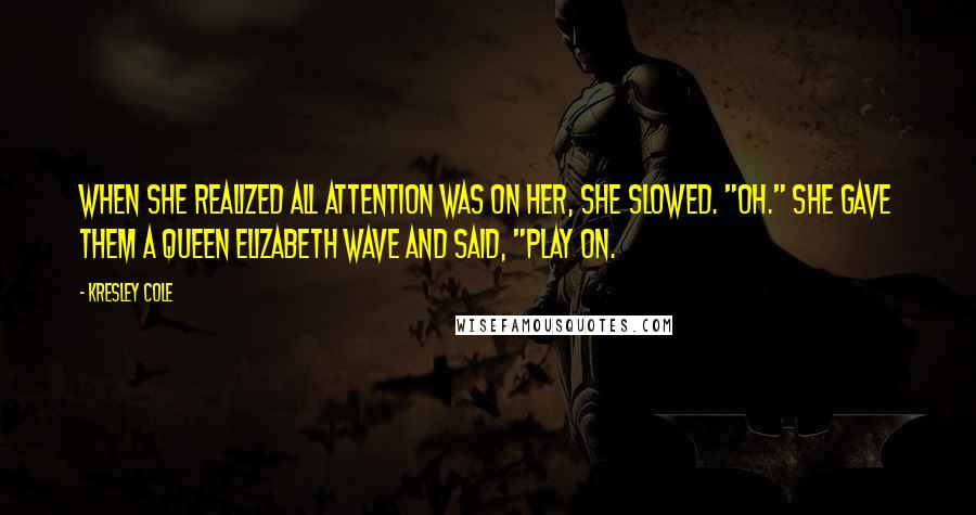 Kresley Cole Quotes: When she realized all attention was on her, she slowed. "Oh." She gave them a Queen Elizabeth wave and said, "Play on.