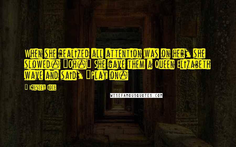 Kresley Cole Quotes: When she realized all attention was on her, she slowed. "Oh." She gave them a Queen Elizabeth wave and said, "Play on.