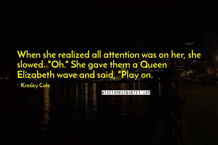 Kresley Cole Quotes: When she realized all attention was on her, she slowed. "Oh." She gave them a Queen Elizabeth wave and said, "Play on.