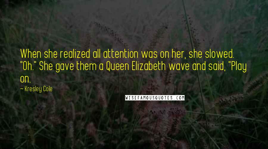 Kresley Cole Quotes: When she realized all attention was on her, she slowed. "Oh." She gave them a Queen Elizabeth wave and said, "Play on.
