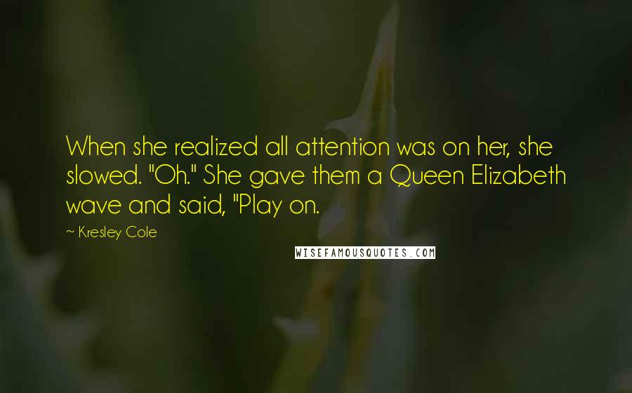 Kresley Cole Quotes: When she realized all attention was on her, she slowed. "Oh." She gave them a Queen Elizabeth wave and said, "Play on.