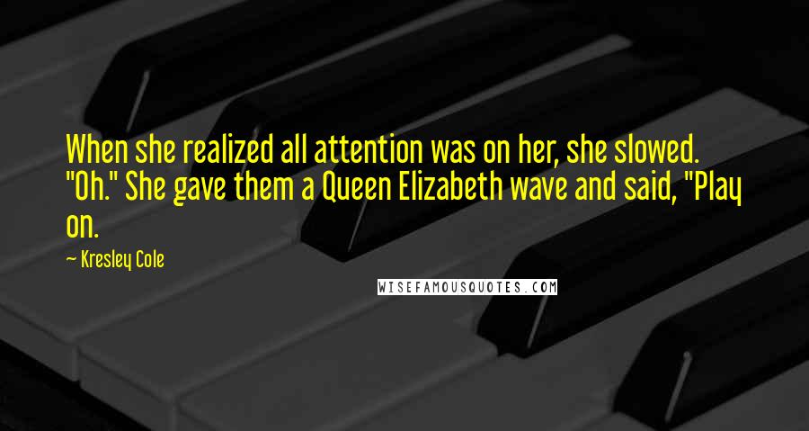 Kresley Cole Quotes: When she realized all attention was on her, she slowed. "Oh." She gave them a Queen Elizabeth wave and said, "Play on.