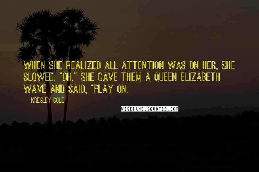 Kresley Cole Quotes: When she realized all attention was on her, she slowed. "Oh." She gave them a Queen Elizabeth wave and said, "Play on.