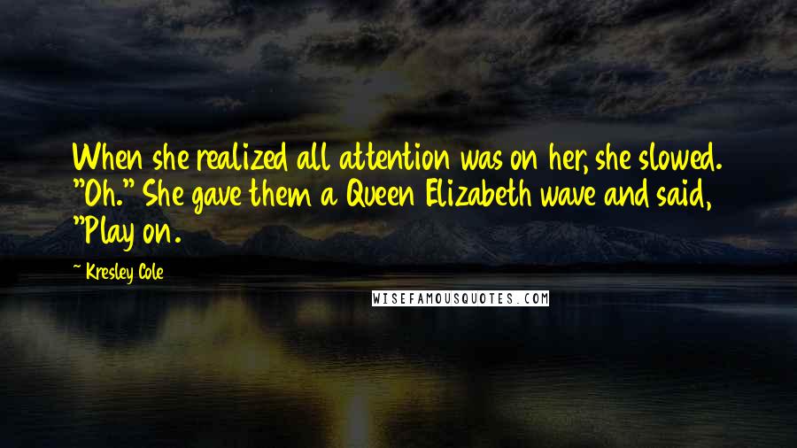 Kresley Cole Quotes: When she realized all attention was on her, she slowed. "Oh." She gave them a Queen Elizabeth wave and said, "Play on.