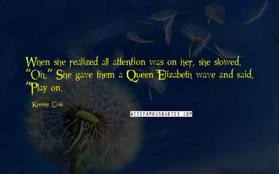 Kresley Cole Quotes: When she realized all attention was on her, she slowed. "Oh." She gave them a Queen Elizabeth wave and said, "Play on.