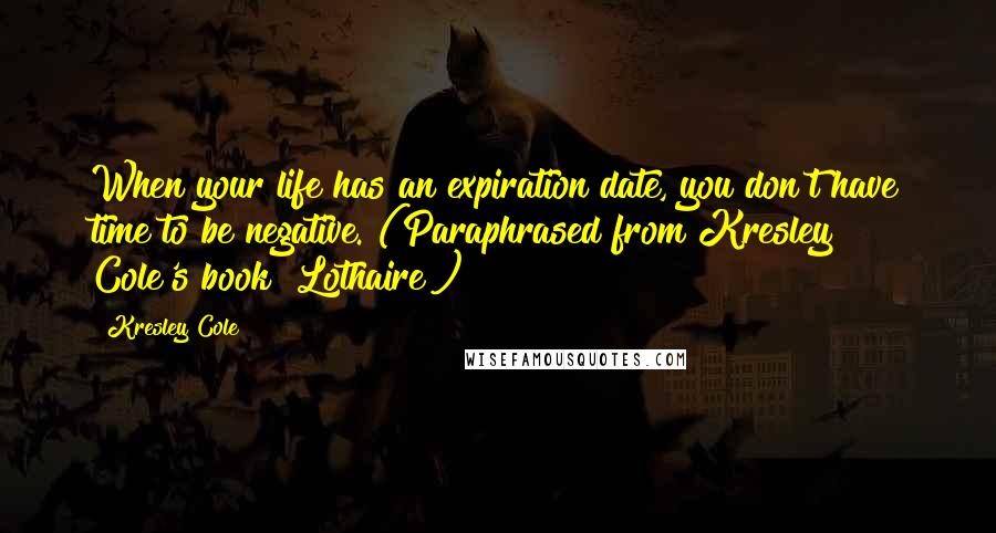 Kresley Cole Quotes: When your life has an expiration date, you don't have time to be negative. (Paraphrased from Kresley Cole's book "Lothaire")