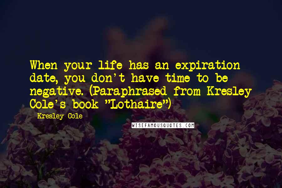 Kresley Cole Quotes: When your life has an expiration date, you don't have time to be negative. (Paraphrased from Kresley Cole's book "Lothaire")