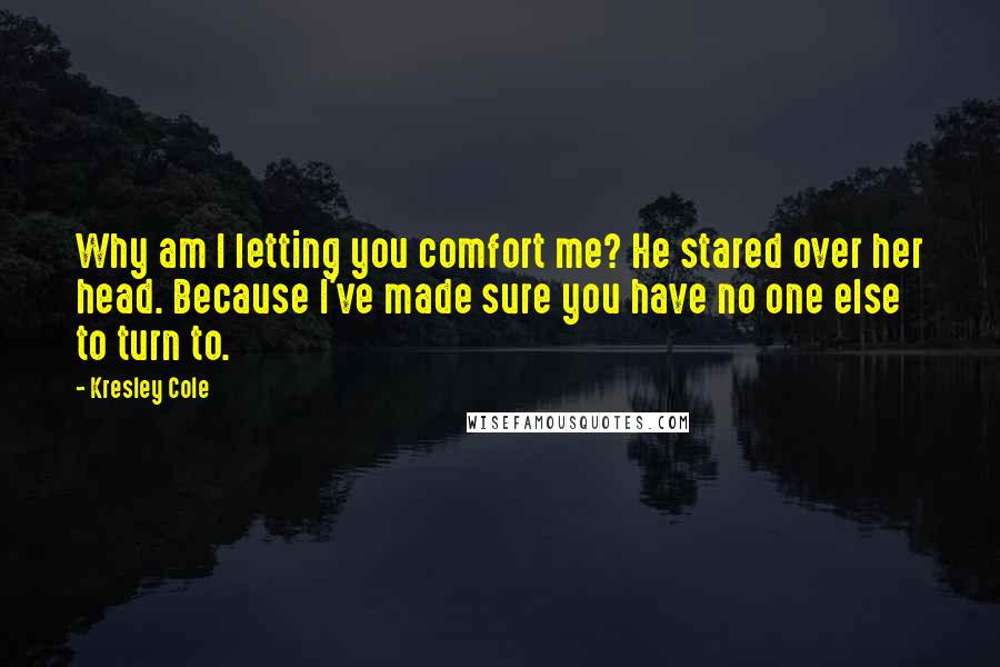 Kresley Cole Quotes: Why am I letting you comfort me? He stared over her head. Because I've made sure you have no one else to turn to.