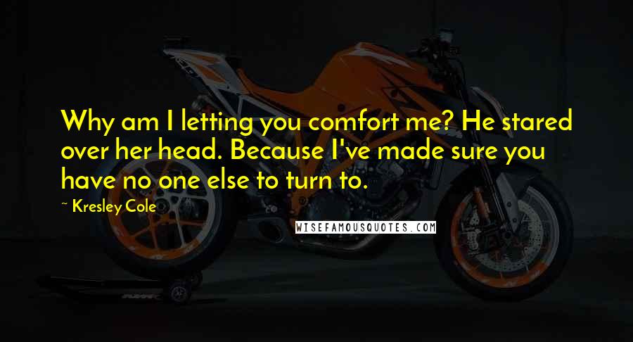 Kresley Cole Quotes: Why am I letting you comfort me? He stared over her head. Because I've made sure you have no one else to turn to.