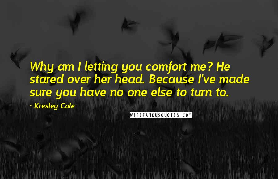 Kresley Cole Quotes: Why am I letting you comfort me? He stared over her head. Because I've made sure you have no one else to turn to.