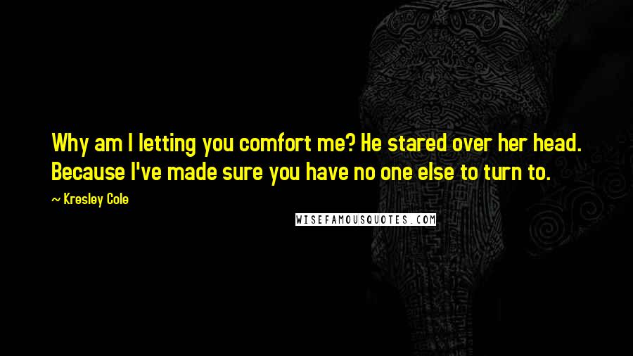 Kresley Cole Quotes: Why am I letting you comfort me? He stared over her head. Because I've made sure you have no one else to turn to.