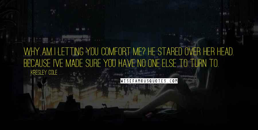 Kresley Cole Quotes: Why am I letting you comfort me? He stared over her head. Because I've made sure you have no one else to turn to.