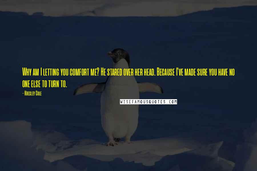 Kresley Cole Quotes: Why am I letting you comfort me? He stared over her head. Because I've made sure you have no one else to turn to.