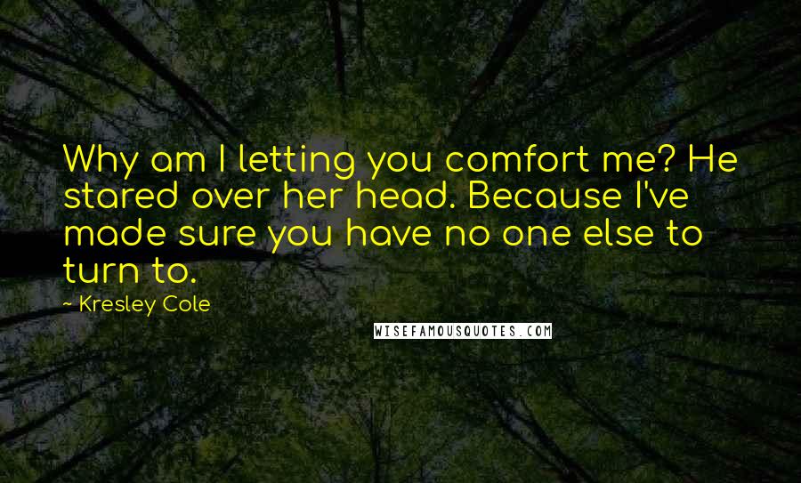 Kresley Cole Quotes: Why am I letting you comfort me? He stared over her head. Because I've made sure you have no one else to turn to.