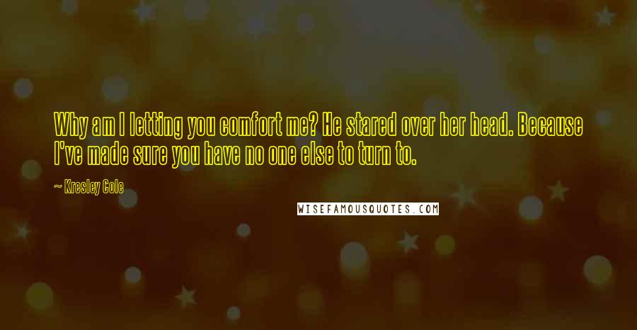 Kresley Cole Quotes: Why am I letting you comfort me? He stared over her head. Because I've made sure you have no one else to turn to.