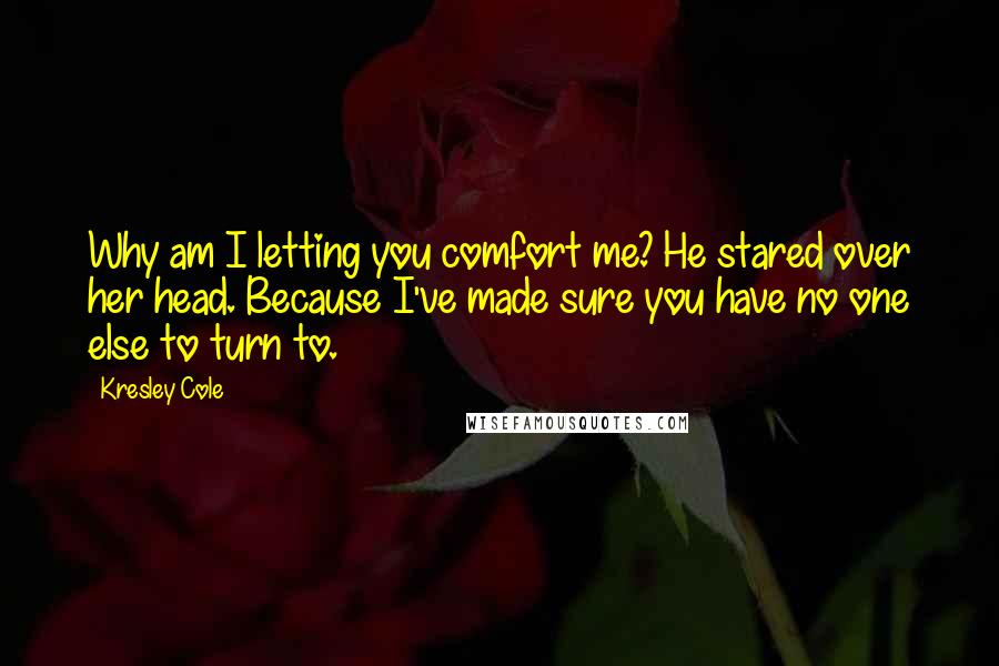 Kresley Cole Quotes: Why am I letting you comfort me? He stared over her head. Because I've made sure you have no one else to turn to.