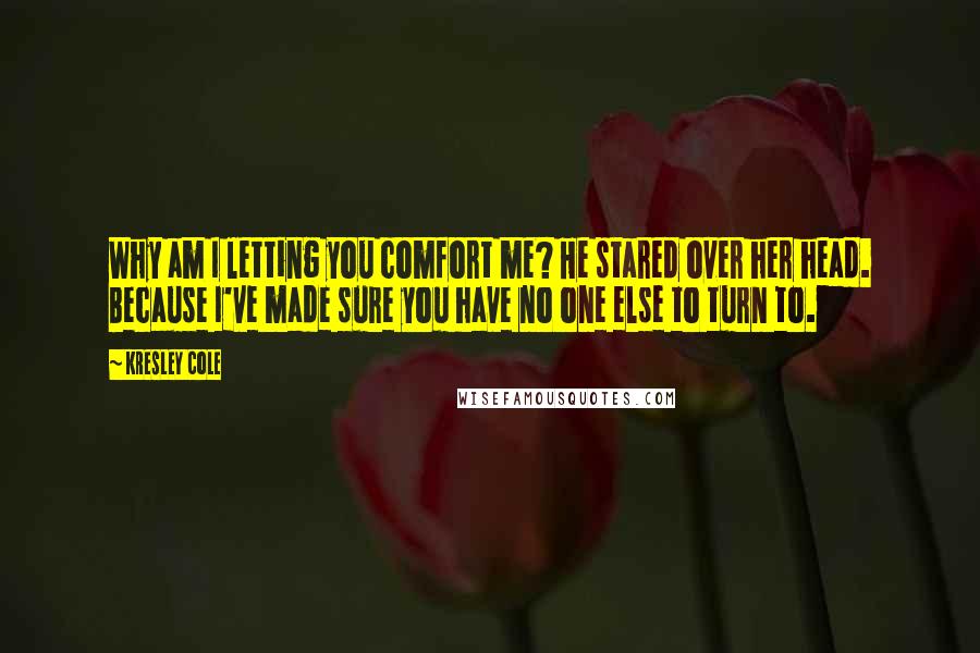 Kresley Cole Quotes: Why am I letting you comfort me? He stared over her head. Because I've made sure you have no one else to turn to.