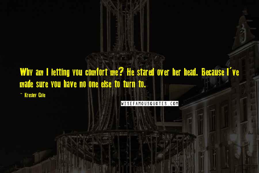 Kresley Cole Quotes: Why am I letting you comfort me? He stared over her head. Because I've made sure you have no one else to turn to.