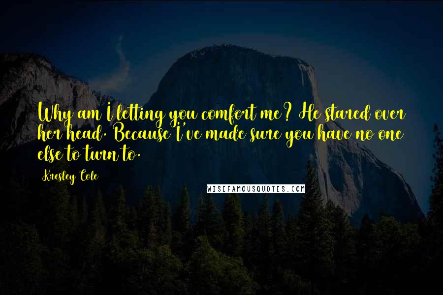 Kresley Cole Quotes: Why am I letting you comfort me? He stared over her head. Because I've made sure you have no one else to turn to.