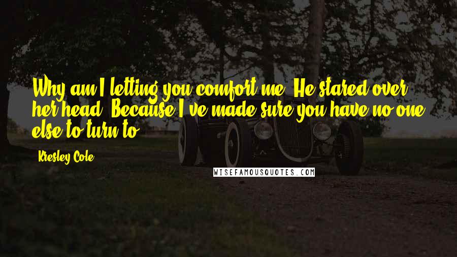 Kresley Cole Quotes: Why am I letting you comfort me? He stared over her head. Because I've made sure you have no one else to turn to.