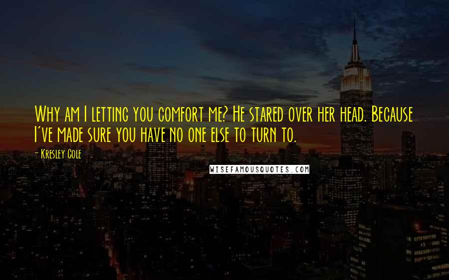 Kresley Cole Quotes: Why am I letting you comfort me? He stared over her head. Because I've made sure you have no one else to turn to.