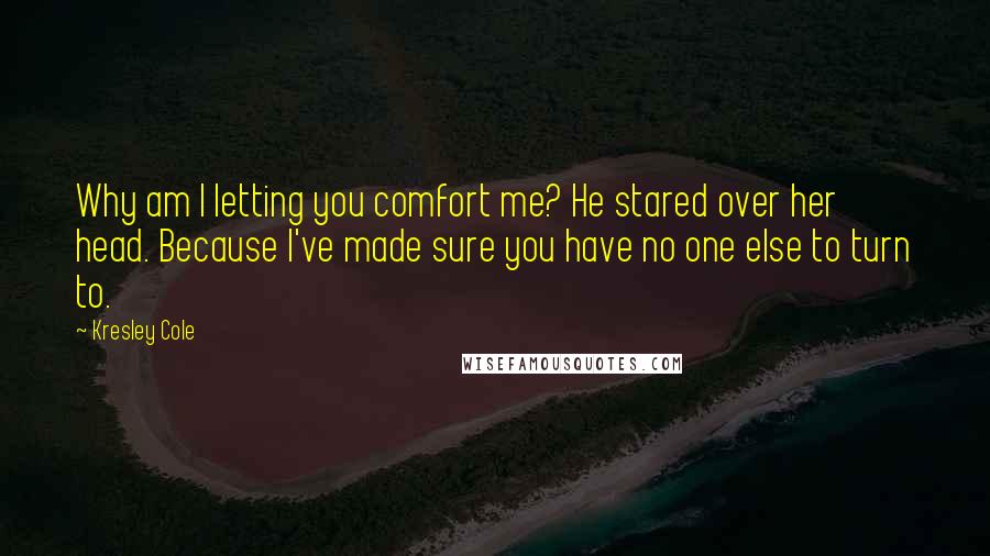 Kresley Cole Quotes: Why am I letting you comfort me? He stared over her head. Because I've made sure you have no one else to turn to.