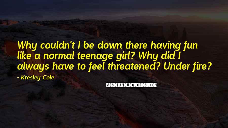 Kresley Cole Quotes: Why couldn't I be down there having fun like a normal teenage girl? Why did I always have to feel threatened? Under fire?