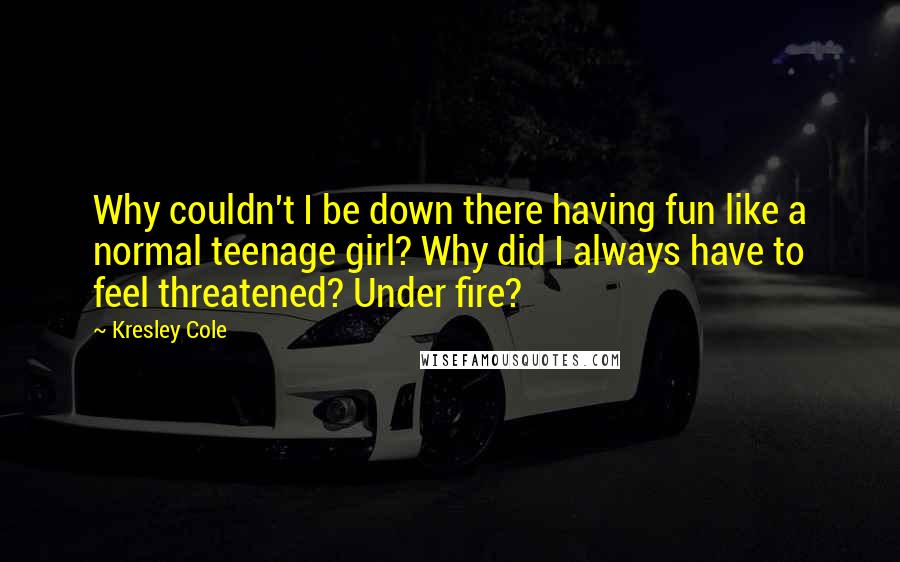 Kresley Cole Quotes: Why couldn't I be down there having fun like a normal teenage girl? Why did I always have to feel threatened? Under fire?