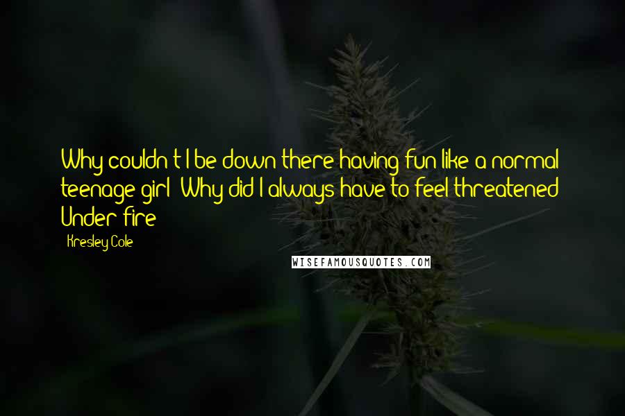 Kresley Cole Quotes: Why couldn't I be down there having fun like a normal teenage girl? Why did I always have to feel threatened? Under fire?