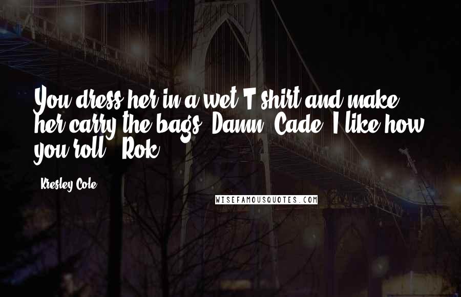 Kresley Cole Quotes: You dress her in a wet T-shirt and make her carry the bags? Damn, Cade, I like how you roll - Rok