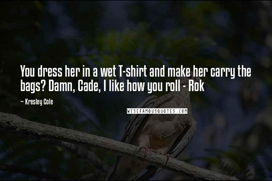 Kresley Cole Quotes: You dress her in a wet T-shirt and make her carry the bags? Damn, Cade, I like how you roll - Rok