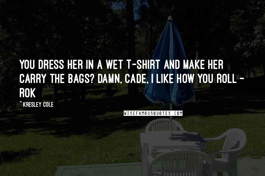 Kresley Cole Quotes: You dress her in a wet T-shirt and make her carry the bags? Damn, Cade, I like how you roll - Rok