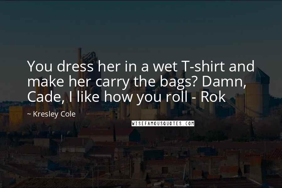 Kresley Cole Quotes: You dress her in a wet T-shirt and make her carry the bags? Damn, Cade, I like how you roll - Rok