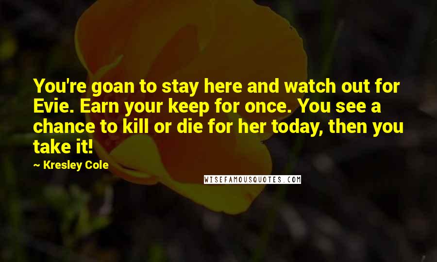 Kresley Cole Quotes: You're goan to stay here and watch out for Evie. Earn your keep for once. You see a chance to kill or die for her today, then you take it!