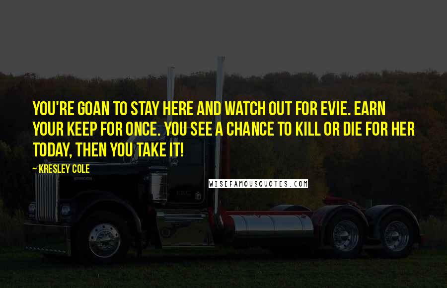 Kresley Cole Quotes: You're goan to stay here and watch out for Evie. Earn your keep for once. You see a chance to kill or die for her today, then you take it!