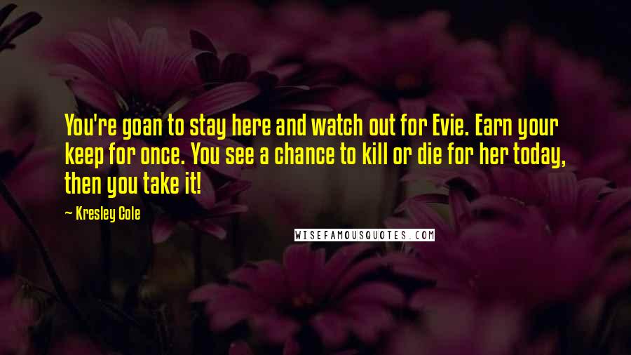 Kresley Cole Quotes: You're goan to stay here and watch out for Evie. Earn your keep for once. You see a chance to kill or die for her today, then you take it!