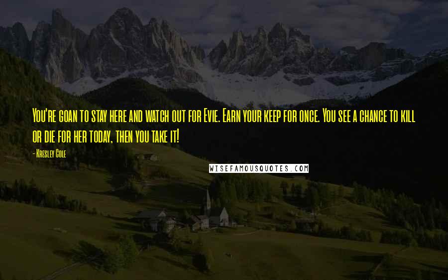 Kresley Cole Quotes: You're goan to stay here and watch out for Evie. Earn your keep for once. You see a chance to kill or die for her today, then you take it!