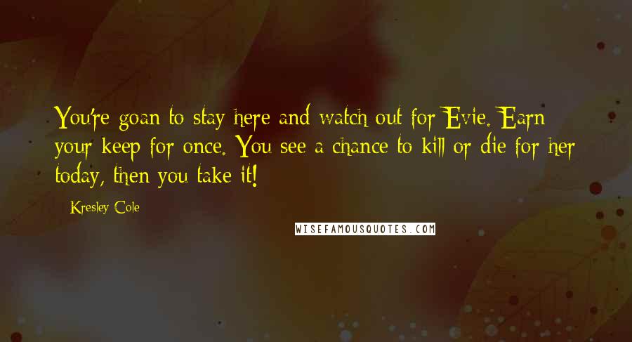 Kresley Cole Quotes: You're goan to stay here and watch out for Evie. Earn your keep for once. You see a chance to kill or die for her today, then you take it!