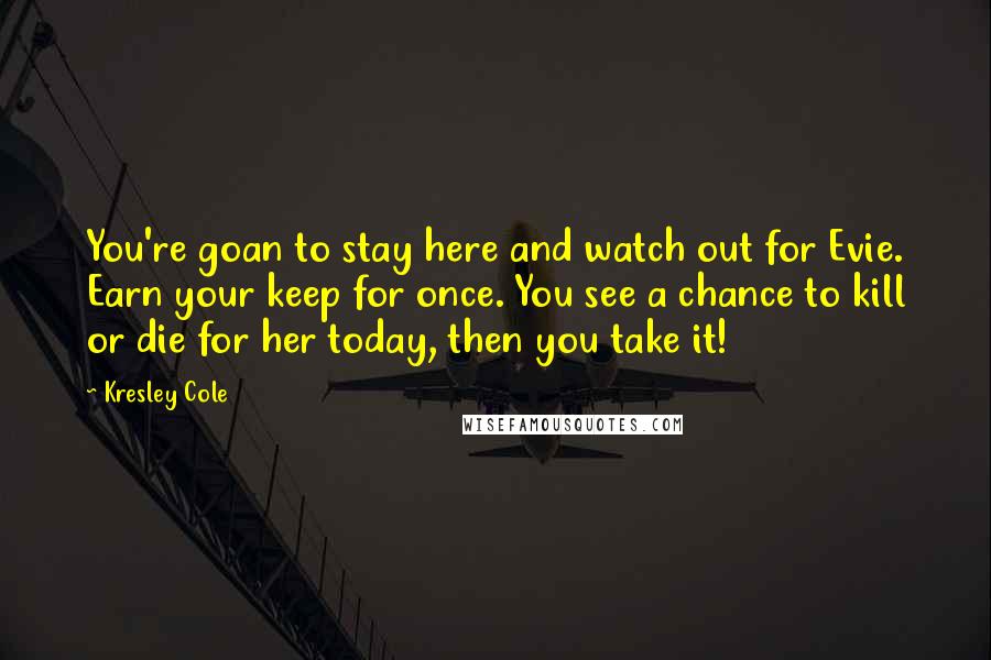 Kresley Cole Quotes: You're goan to stay here and watch out for Evie. Earn your keep for once. You see a chance to kill or die for her today, then you take it!